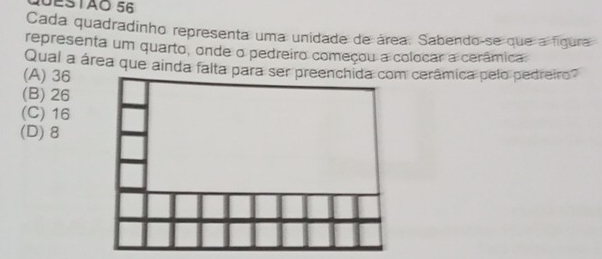 Q0ESTãO 56
Cada quadradinho representa uma unidade de área. Sabendo-se que a figura
representa um quarto, onde o pedreiro começou a colocar a cerâmica
Qual a área que ainda falta para ser preenchida com cerâmica pelo pedreiro?
(A) 36
(B) 26
(C) 16
(D) 8