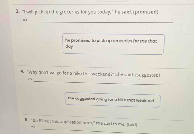 "I will pick up the groceries for you today," he said. (promised) 
_ 
he promised to pick up groceries for me that 
day 
_ 
4. "Why don't we go for a hike this weekend?" She said. (suggested) 
=> 
_ 
. 
she suggested going for a hike that weekend 
_ 
_ 
_ 
5. "Do fill out this application form," she said to me. (told) 
=>