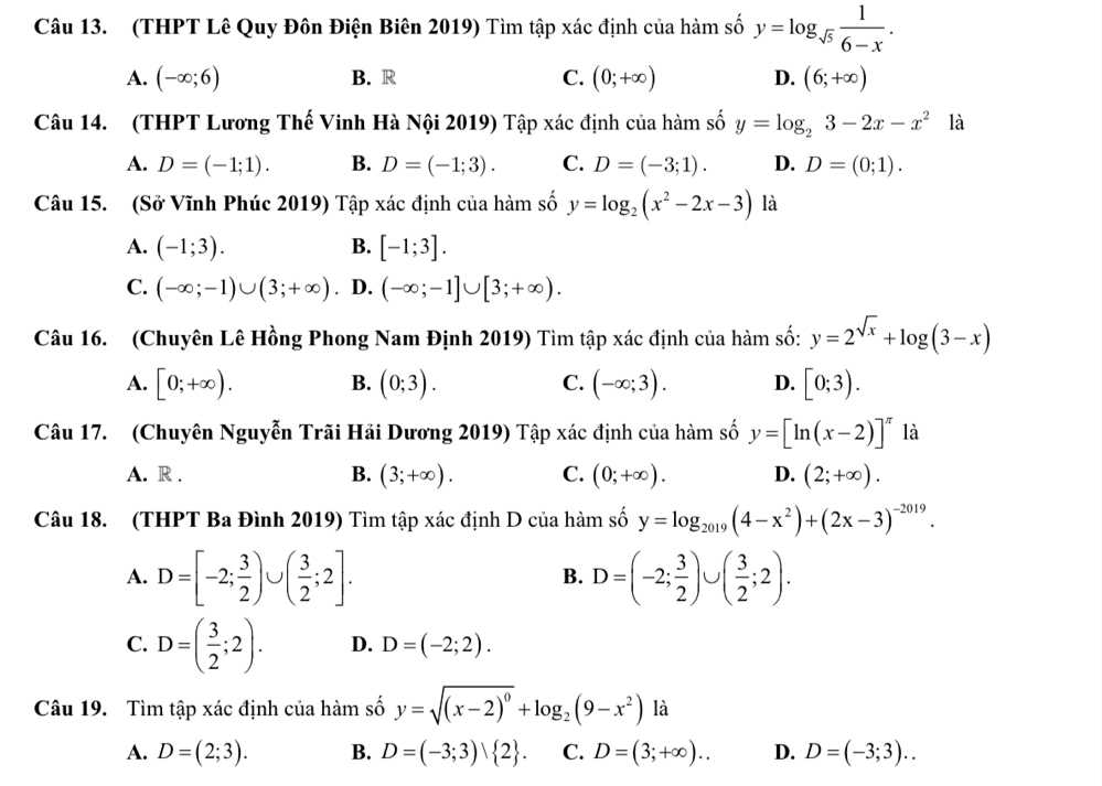 (THPT Lê Quy Đôn Điện Biên 2019) Tìm tập xác định của hàm số y=log _sqrt(5) 1/6-x .
A. (-∈fty ;6) B. R C. (0;+∈fty ) D. (6;+∈fty )
Câu 14. (THPT Lương Thế Vinh Hà Nội 2019) Tập xác định của hàm số y=log _23-2x-x^2 là
A. D=(-1;1). B. D=(-1;3). C. D=(-3;1). D. D=(0;1).
Câu 15. (Sở Vĩnh Phúc 2019) Tập xác định của hàm số y=log _2(x^2-2x-3) là
A. (-1;3). B. [-1;3].
C. (-∈fty ;-1)∪ (3;+∈fty ). D. (-∈fty ;-1]∪ [3;+∈fty ).
Câu 16. (Chuyên Lê Hồng Phong Nam Định 2019) Tìm tập xác định của hàm số: y=2^(sqrt(x))+log (3-x)
A. [0;+∈fty ). B. (0;3). C. (-∈fty ;3). D. [0;3).
Câu 17. (Chuyên Nguyễn Trãi Hải Dương 2019) Tập xác định của hàm số y=[ln (x-2)]^π  là
A. R . B. (3;+∈fty ). C. (0;+∈fty ). D. (2;+∈fty ).
Câu 18. (THPT Ba Đình 2019) Tìm tập xác định D của hàm số y=log _2019(4-x^2)+(2x-3)^-2019.
A. D=[-2; 3/2 )∪ ( 3/2 ;2]. D=(-2; 3/2 )∪ ( 3/2 ;2).
B.
C. D=( 3/2 ;2). D. D=(-2;2).
Câu 19. Tìm tập xác định của hàm số y=sqrt((x-2)^0)+log _2(9-x^2) là
A. D=(2;3). B. D=(-3;3) 2 . C. D=(3;+∈fty ). D. D=(-3;3)..