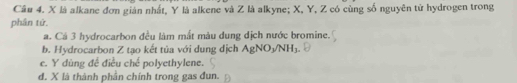 X là alkane đơn giản nhất, Y là alkene và Z là alkyne; X, Y, Z có cùng số nguyên từ hydrogen trong
phân tứ,
a. Cá 3 hydrocarbon đều làm mất màu dung địch nước bromine.
b. Hydrocarbon Z tạo kết tủa với dung dịch AgNO_3/NH_3
c. Y dùng đề điều chế polyethylene.
d. X là thành phân chính trong gas đun.