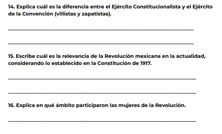 Explica cuál es la diferencia entre el Ejército Constitucionalista y el Ejército 
de la Convención (villistas y zapatistas). 
_ 
_ 
15. Escribe cuál es la relevancia de la Revolución mexicana en la actualidad, 
considerando lo establecido en la Constitución de 1917. 
_ 
_ 
16. Explica en qué ámbito participaron las mujeres de la Revolución. 
_