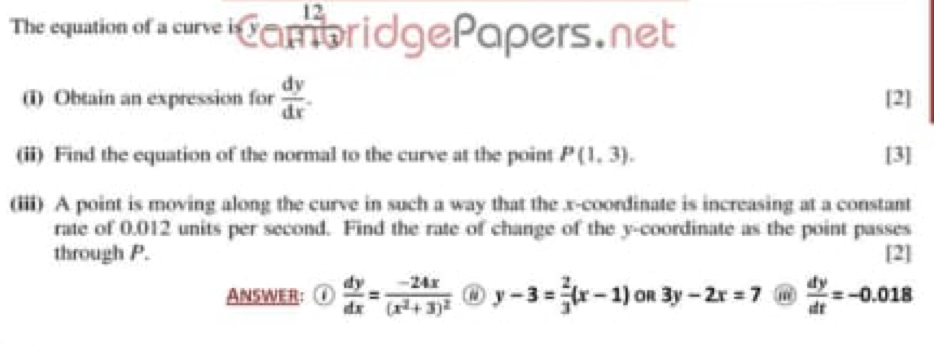 The equation of a cure i CambridgePapers.net 
(i) Obtain an expression for  dy/dx . [2] 
(ii) Find the equation of the normal to the curve at the point P(1,3). [3] 
(iii) A point is moving along the curve in such a way that the x-coordinate is increasing at a constant 
rate of 0.012 units per second. Find the rate of change of the y-coordinate as the point passes 
through P. [2] 
ANSWER: ①  dy/dx =frac -24x(x^2+3)^2 y-3= 2/3 (x-1) OR 3y-2x=7 m  dy/dt =-0.018