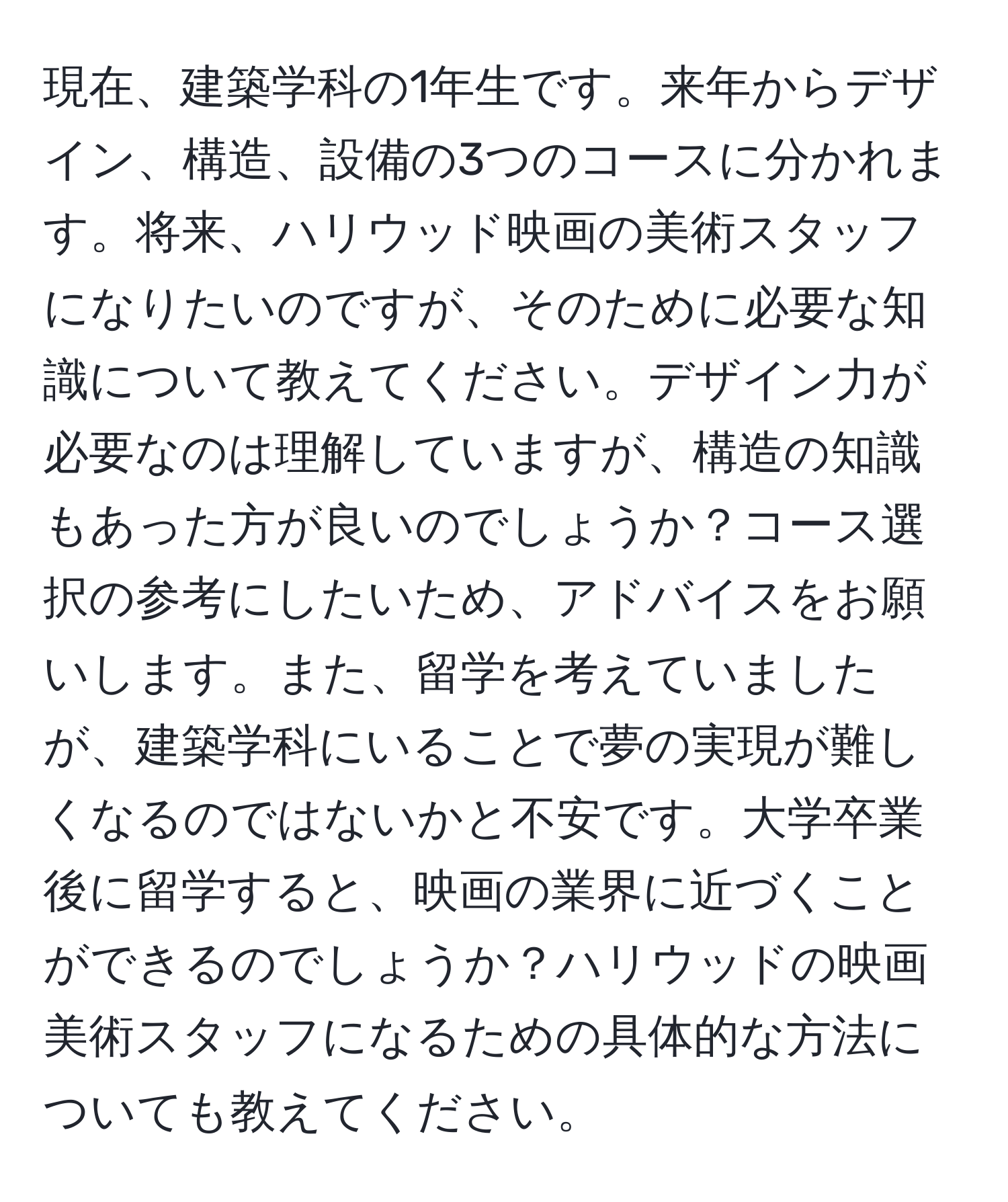 現在、建築学科の1年生です。来年からデザイン、構造、設備の3つのコースに分かれます。将来、ハリウッド映画の美術スタッフになりたいのですが、そのために必要な知識について教えてください。デザイン力が必要なのは理解していますが、構造の知識もあった方が良いのでしょうか？コース選択の参考にしたいため、アドバイスをお願いします。また、留学を考えていましたが、建築学科にいることで夢の実現が難しくなるのではないかと不安です。大学卒業後に留学すると、映画の業界に近づくことができるのでしょうか？ハリウッドの映画美術スタッフになるための具体的な方法についても教えてください。