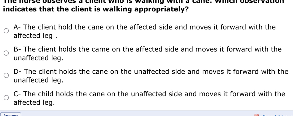 The hurse observes a chent who is walking with a cane. which observation
indicates that the client is walking appropriately?
A- The client hold the cane on the affected side and moves it forward with the
affected leg .
B- The client holds the came on the affected side and moves it forward with the
unaffected leg.
D- The client holds the cane on the unaffected side and moves it forward with the
unaffected leg.
C- The child holds the cane on the unaffected side and moves it forward with the
affected leg.