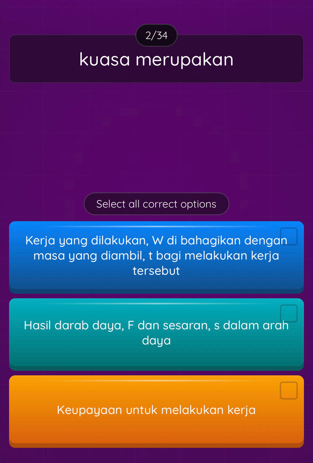 2/34 
kuasa merupakan 
Select all correct options 
Kerja yang dilakukan, W di bahagikan dengan 
masa yang diambil, t bagi melakukan kerja 
tersebut 
Hasil darab daya, F dan sesaran, s dalam arah
daya
Keupayaan untuk melakukan kerja