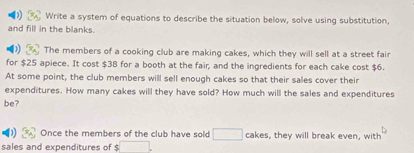 Write a system of equations to describe the situation below, solve using substitution, 
and fill in the blanks. 
The members of a cooking club are making cakes, which they will sell at a street fair 
for $25 apiece. It cost $38 for a booth at the fair, and the ingredients for each cake cost $6. 
At some point, the club members will sell enough cakes so that their sales cover their 
expenditures. How many cakes will they have sold? How much will the sales and expenditures 
be? 
Once the members of the club have sold □ cakes, , they will break even, with 
sales and expenditures of $ □.