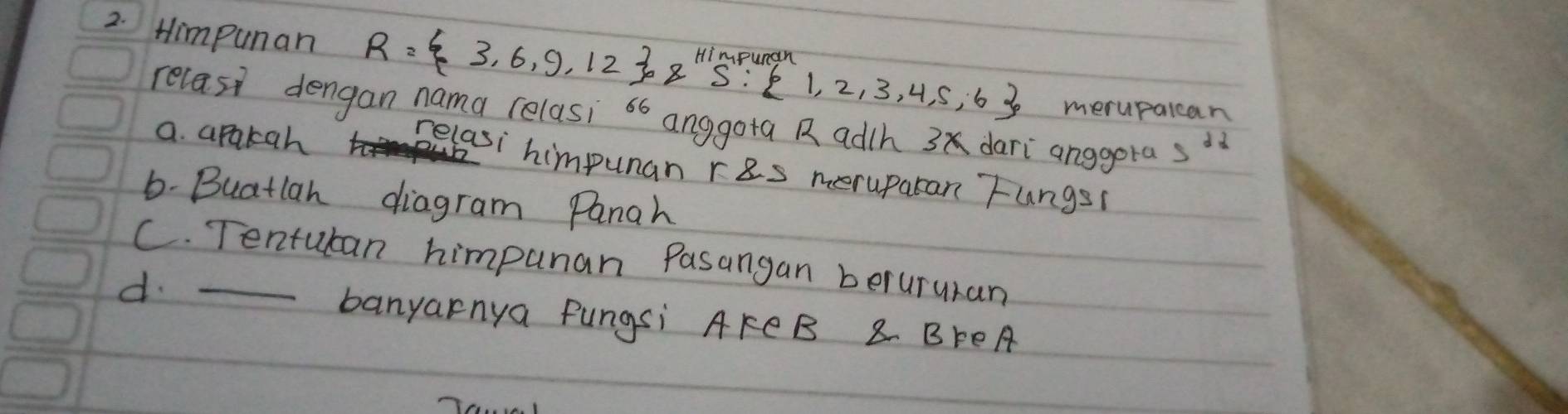 Himpunan R= 3,6,9,12 ,8,Himpurand1,1,2,3,4,5,6 merupalcan
relasi dengan nama relasi 66 anggota R adth 3 dari anggora 5^2
a. apakah
Belasi himpunan res meruparan Fungs(
6-Buatlan diagram Panah
C. Tentuban himpunan Pasangan berururan
d._
banyarnya Pungsi AkCB 8 BFEA