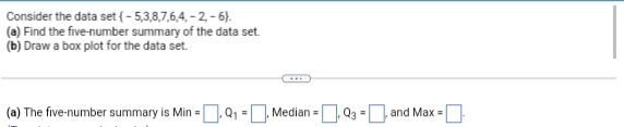 Consider the data set -5,3,8,7,6,4, ,-2,-6. 
(a) Find the five-number summary of the data set. 
(b) Draw a box plot for the data set. 
(a) The five-number summary is Min=□ , Q_1=□ , Median =□ , Q_3=□ , and Max=□