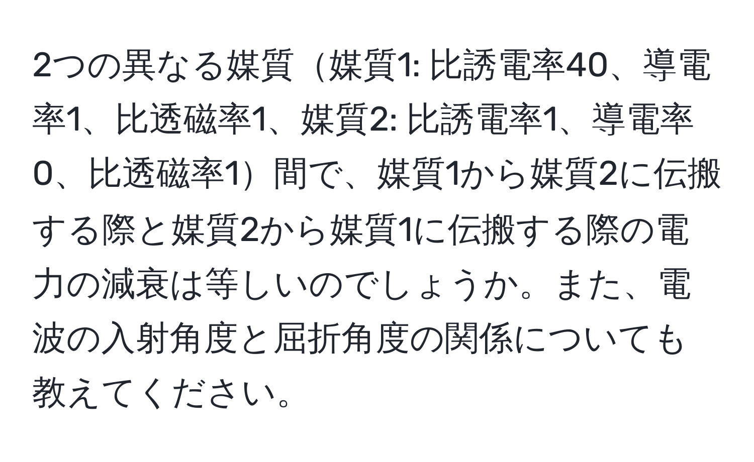 2つの異なる媒質媒質1: 比誘電率40、導電率1、比透磁率1、媒質2: 比誘電率1、導電率0、比透磁率1間で、媒質1から媒質2に伝搬する際と媒質2から媒質1に伝搬する際の電力の減衰は等しいのでしょうか。また、電波の入射角度と屈折角度の関係についても教えてください。