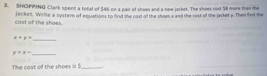 SHOPPING Clark spent a total of $46 on a pair of shoes and a new jacket. The shoes cost $8 more than the
jacket. Write a system of equations to find the cost of the shoes x and the cost of the jacket y. Then find the
cost of the shoes.
_ x+y=
_ y=x-
The cost of the shoes is $ _ .