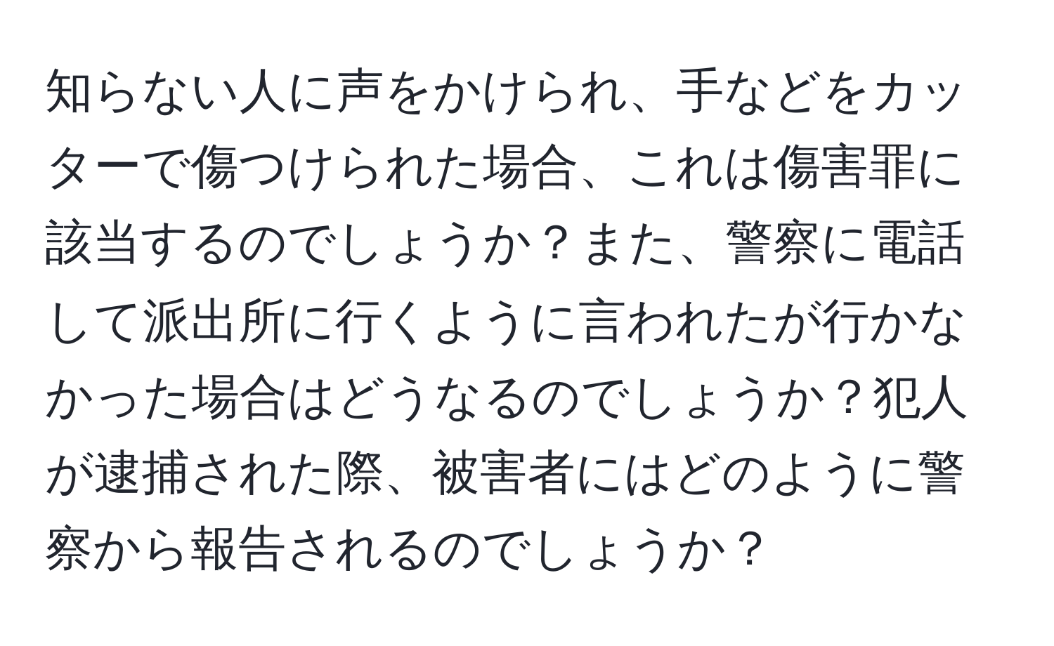 知らない人に声をかけられ、手などをカッターで傷つけられた場合、これは傷害罪に該当するのでしょうか？また、警察に電話して派出所に行くように言われたが行かなかった場合はどうなるのでしょうか？犯人が逮捕された際、被害者にはどのように警察から報告されるのでしょうか？