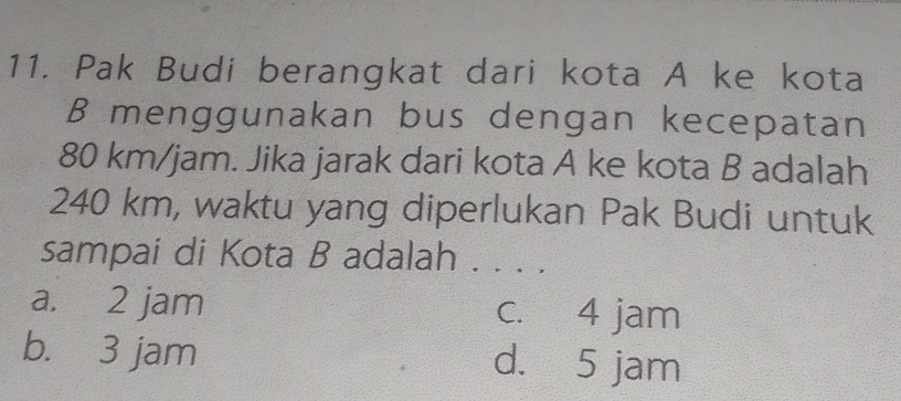 Pak Budi berangkat dari kota A ke kota
B menggunakan bus dengan kecepatan
80 km/jam. Jika jarak dari kota A ke kota B adalah
240 km, waktu yang diperlukan Pak Budi untuk
sampai di Kota B adalah . . . .
a. 2 jam c. 4 jam
b. 3 jam d. 5 jam