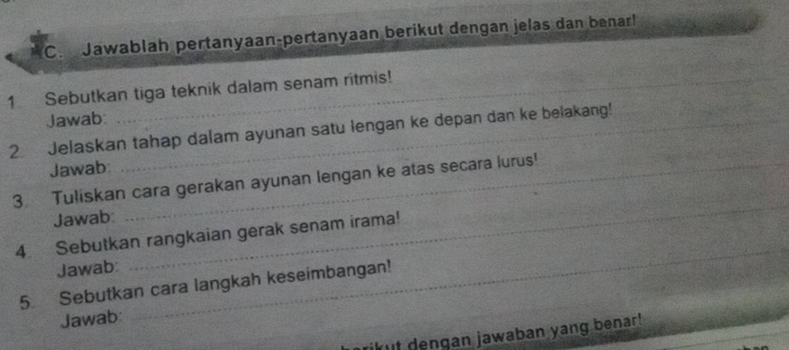 Jawablah pertanyaan-pertanyaan berikut dengan jelas dan benarl 
1 Sebutkan tiga teknik dalam senam ritmis! 
Jawab: 
_ 
2 Jelaskan tahap dalam ayunan satu lengan ke depan dan ke belakang! 
Jawab 
3. Tuliskan cara gerakan ayunan lengan ke atas secara lurus! 
Jawab: 
4 Sebutkan rangkaian gerak senam irama! 
Jawab: 
_ 
_ 
5 Sebutkan cara langkah keseimbangan! 
Jawab: 
ikut dengan jawaban yang benar!