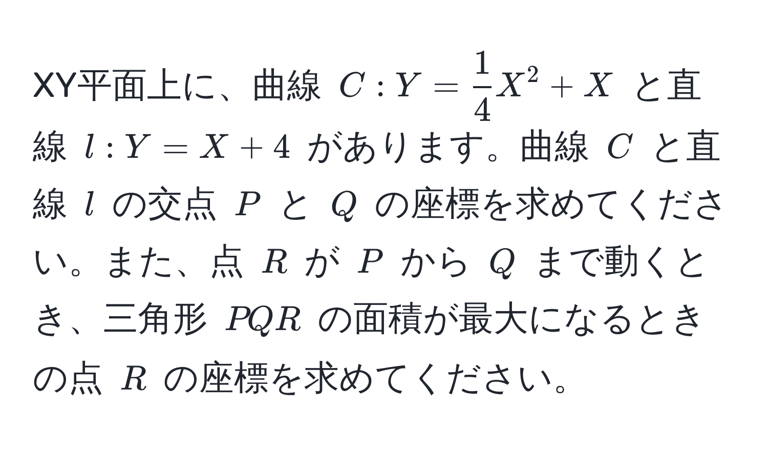 XY平面上に、曲線 $C: Y =  1/4 X^2 + X$ と直線 $l: Y = X + 4$ があります。曲線 $C$ と直線 $l$ の交点 $P$ と $Q$ の座標を求めてください。また、点 $R$ が $P$ から $Q$ まで動くとき、三角形 $PQR$ の面積が最大になるときの点 $R$ の座標を求めてください。