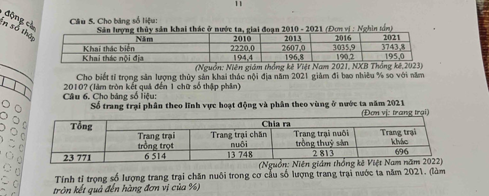 Cho bảng số liệu: 
động cả n số th 
ở2010 - 2021 (Đơn vị : Nghìn tấn) 
(Nguồn: Niên giám thống kê Việt Nam 2021, NXB Thống kê, 2023) 
Cho biết tỉ trọng sản lượng thủy sản khai thác nội địa năm 2021 giảm đi bao nhiêu % so với năm
2010? (làm tròn kết quả đến 1 chữ số thập phân) 
Câu 6. Cho bảng số liệu: 
Số trang trại phân theo lĩnh vực hoạt động và phân theo vùng ở nước ta năm 2021 
ị: trang trại) 
Tính tỉ trọng số lượng trang trại chăn nuôi trong cơ cầu số lượng trang trại nước ta năm 2021. (làm 
tròn kết quả đến hàng đơn vị của %)