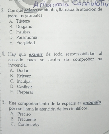 Con qué satero caminaba, llamaba la atención de
todos los presentes.
A. Tristeza
B. Desgano
C. Insulsez
D. Parsimonia
E. Fragilidad
4. Hay que eximir de toda responsabilidad al
acusado pues se acaba de comprobar su
inocencia.
A. Dudar
B. Relevar
C. Inculpar
D. Castigar
E. Preparar
5. Este comportamiento de la especie es anómalo,
por eso llama la atención de los científicos.
A. Preciso
B. Frecuente
C. Controlado