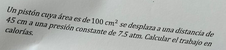 Un pistón cuya área es de 100cm^2 se desplaza a una distancia de 
calorías.
45 cm a una presión constante de 7.5 atm. Calcular el trabajo en