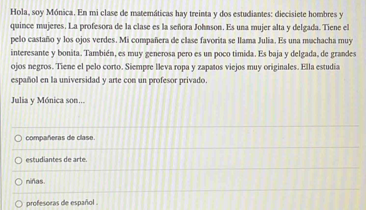 Hola, soy Mónica. En mi clase de matemáticas hay treinta y dos estudiantes: diecisiete hombres y
quince mujeres. La profesora de la clase es la señora Johnson. Es una mujer alta y delgada. Tiene el
pelo castaño y los ojos verdes. Mi compañera de clase favorita se llama Julia. Es una muchacha muy
interesante y bonita. También, es muy generosa pero es un poco timida. Es baja y delgada, de grandes
ojos negros. Tiene el pelo corto. Siempre lleva ropa y zapatos viejos muy originales. Ella estudia
español en la universidad y arte con un profesor privado.
Julia y Mónica son...
compañeras de clase.
estudiantes de arte.
niñas.
profesoras de español .