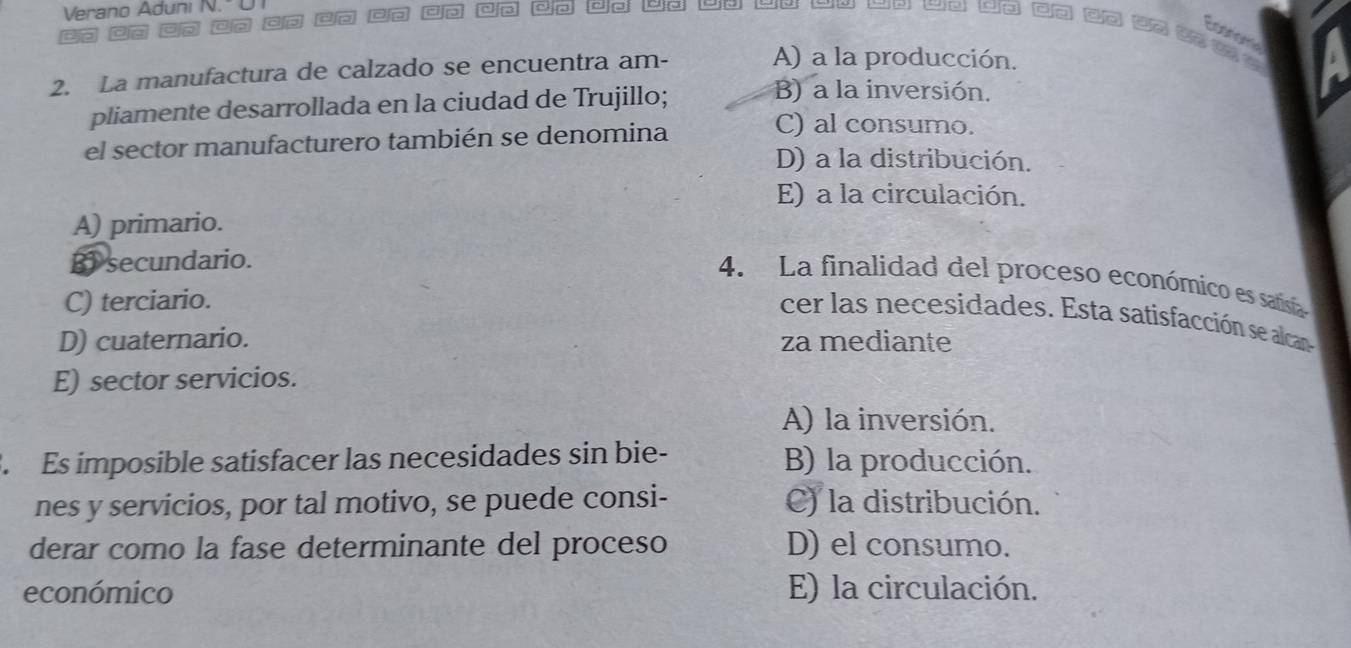 Verano Aduni N." co ao ao ao co co dn ao do wo wo o u o wo wo cn do 3? t ?
caor
2. La manufactura de calzado se encuentra am- A) a la producción.
pliamente desarrollada en la ciudad de Trujillo;
B) a la inversión.
el sector manufacturero también se denomina
C) al consumo.
D) a la distribución.
E) a la circulación.
A) primario.
B) secundario.
4. La finalidad del proceso económico es satisía
C) terciario.
cer las necesidades. Esta satisfacción se alcan
D) cuaternario. za mediante
E) sector servicios.
A) la inversión.
. Es imposible satisfacer las necesidades sin bie- B) la producción.
nes y servicios, por tal motivo, se puede consi- C) la distribución.
derar como la fase determinante del proceso D) el consumo.
económico E) la circulación.