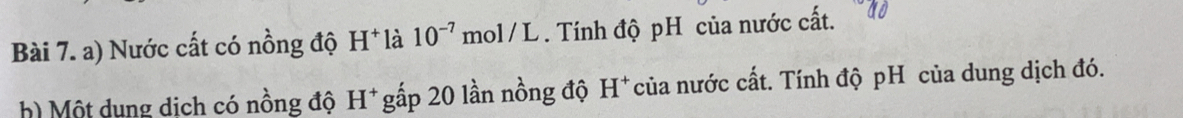 Nước cất có nồng độ H^+ là 10^(-7) n 1/L. Tính độ pH của nước cất. 
h) Một dung dịch có nồng độ H^+ gấp 20 lần nồng độ H :* của nước cất. Tính độ pH của dung dịch đó.