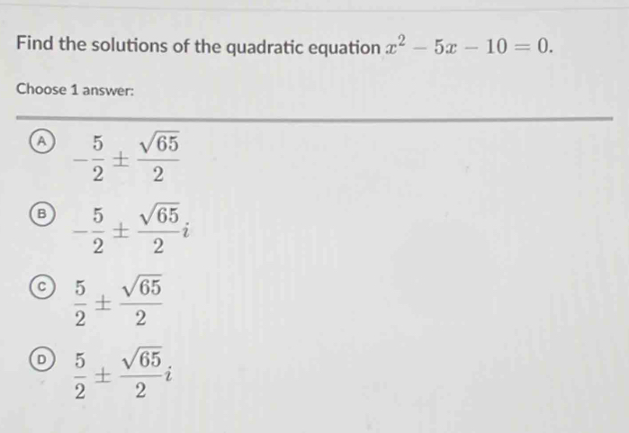 Find the solutions of the quadratic equation x^2-5x-10=0. 
Choose 1 answer:
a - 5/2 ±  sqrt(65)/2 
B - 5/2 ±  sqrt(65)/2 i
c  5/2 ±  sqrt(65)/2 
 5/2 ±  sqrt(65)/2 i