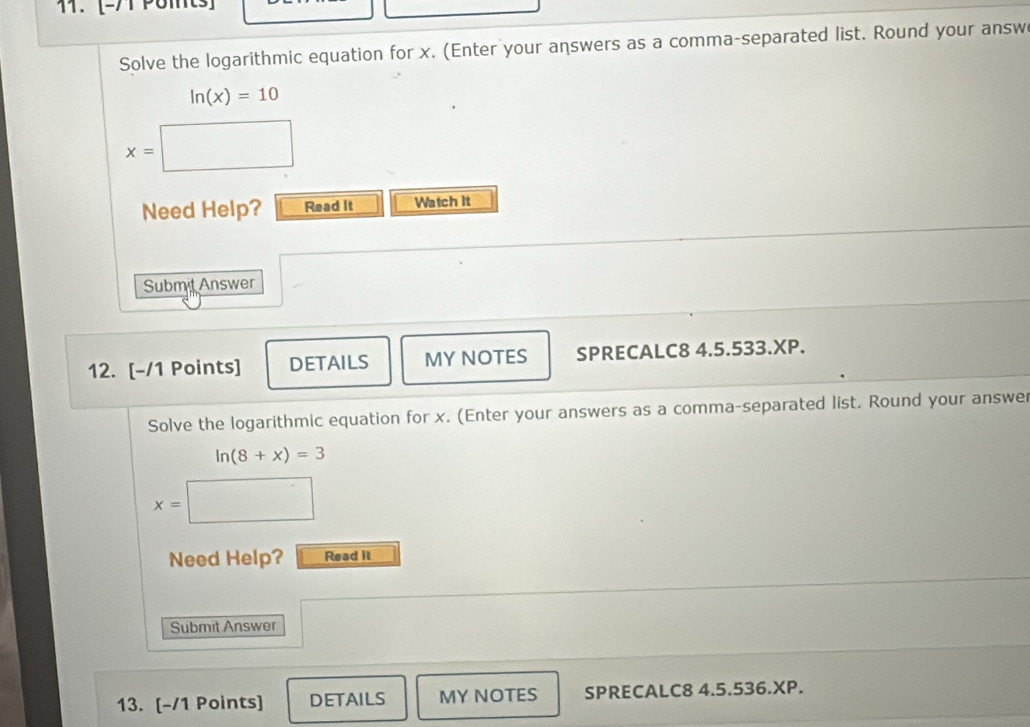 [-71 Polts] 
Solve the logarithmic equation for x. (Enter your answers as a comma-separated list. Round your answ
ln (x)=10
x=
Need Help? Read It Watch It 
Submit Answer 
12. [-/1 Points] DETAILS MY NOTES SPRECALC8 4.5.533.XP. 
Solve the logarithmic equation for x. (Enter your answers as a comma-separated list. Round your answe
ln (8+x)=3
x=
Need Help? Read it 
Submit Answer 
13. [-/1 Points] DETAILS MY NOTES SPRECALC8 4.5.536.XP.