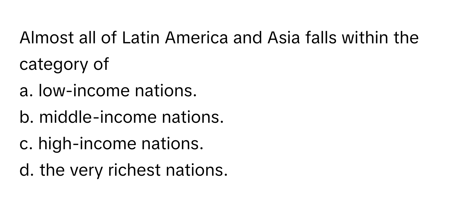 Almost all of Latin America and Asia falls within the category of
a. low-income nations.
b. middle-income nations.
c. high-income nations.
d. the very richest nations.