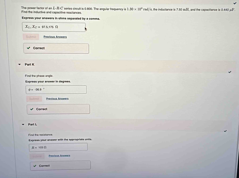 The power factor of an L-R-C' series circuit is 0.800. The angular frequency is 1.30* 10^4rad/s s, the inductance is 7.50 mH, and the capacitance is 0.440 μF. 
Find the inductive and capacitive reactances. 
Express your answers in ohms separated by a comma.
X_L,X_C=97.5, 175Omega
Submit Previous Answers 
Correct 
Part K 
Find the phase angle. 
Express your answer in degrees.
phi =-36.9
Submil Previous Answers 
Correct 
Part L 
Find the resistance. 
Express your answer with the appropriate units.
R=103Omega
Previous Answers 
Correct