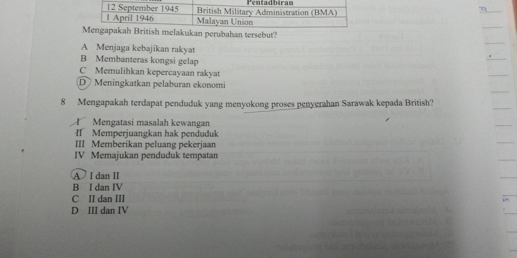 itish melakukan perubahan tersebut?
A Menjaga kebajikan rakyat
B Membanteras kongsi gelap
C Memulihkan kepercayaan rakyat
D Meningkatkan pelaburan ekonomi
8 Mengapakah terdapat penduduk yang menyokong proses penyerahan Sarawak kepada British?
T Mengatasi masalah kewangan
I Memperjuangkan hak penduduk
III Memberikan peluang pekerjaan
IV Memajukan penduduk tempatan
A I dan I
B I dan IV
C II dan III
D III dan IV