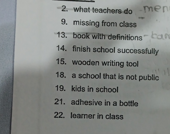 what teachers do 
9. missing from class 
13. book with definitions 
14. finish school successfully 
15. wooden writing tool 
18. a school that is not public 
19. kids in school 
21. adhesive in a bottle 
22. learner in class