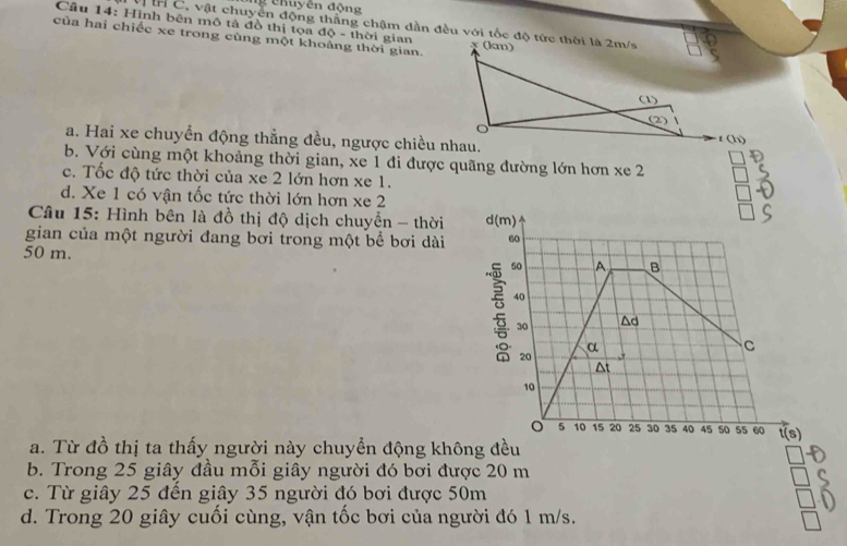 Chuyên động
Vị Ir C, vật chuyển động thằng chậm dần đều với tốc độ tức thời là 2m/s
Cầu 14: Hình bên mô tả đồ thị tọa độ - thời gian x (lan)
của hai chiếc xe trong cùng một khoảng thời gian.
(1
(2)
a. Hai xe chuyển động thẳng đều, ngược chiều nhau.
t(li)
b. Với cùng một khoảng thời gian, xe 1 đi được quãng đường lớn hơn xe 2
c. Tốc độ tức thời của xe 2 lớn hơn xe 1.
d. Xe 1 có vận tốc tức thời lớn hơn xe 2
Câu 15: Hình bên là đồ thị độ dịch chuyền - thời 
gian của một người đang bơi trong một bể bơi dài 
50 m.
a. Từ đồ thị ta thấy người này chuyển động không đều
b. Trong 25 giây đầu mỗi giây người đó bơi được 20 m
c. Từ giây 25 đến giây 35 người đó bơi được 50m
d. Trong 20 giây cuối cùng, vận tốc bơi của người đó 1 m/s.