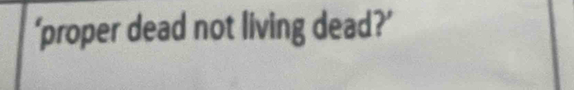 ‘proper dead not living dead?’