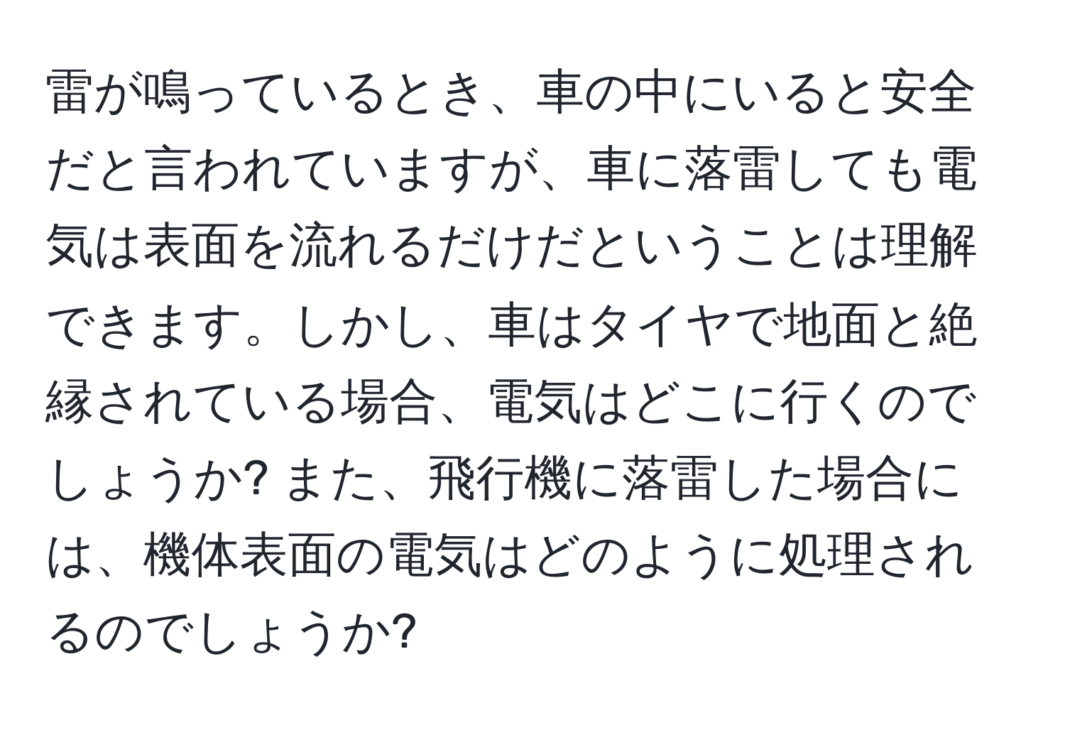 雷が鳴っているとき、車の中にいると安全だと言われていますが、車に落雷しても電気は表面を流れるだけだということは理解できます。しかし、車はタイヤで地面と絶縁されている場合、電気はどこに行くのでしょうか? また、飛行機に落雷した場合には、機体表面の電気はどのように処理されるのでしょうか?