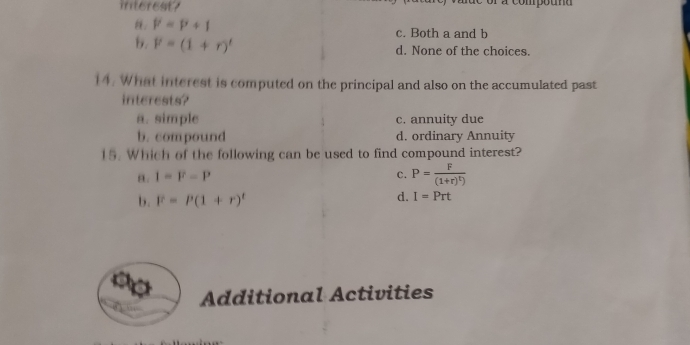 interest? a compouna
P=P+1
c. Both a and b
b. F=(1+r)' d. None of the choices.
14. What interest is computed on the principal and also on the accumulated past
interests?
a. simple c. annuity due
b. compound d. ordinary Annuity
15. Which of the following can be used to find compound interest?
8. I=F-P c. P=frac F(1+r)^t)
d.
b. F=P(1+r)^t I=Prt
Additional Activities