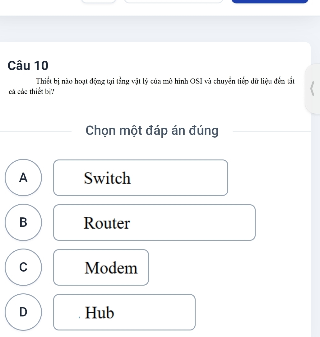 Thiết bị nào hoạt động tại tầng vật lý của mô hình OSI và chuyển tiếp dữ liệu đến tất
cả các thiết bị?
Chọn một đáp án đúng
A Switch
B Router
C Modem
D Hub