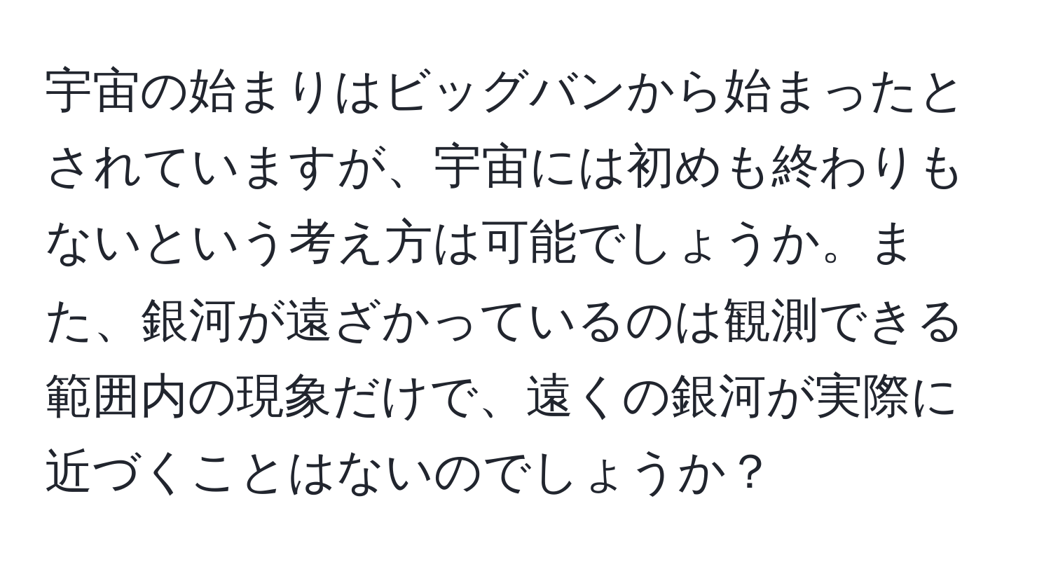 宇宙の始まりはビッグバンから始まったとされていますが、宇宙には初めも終わりもないという考え方は可能でしょうか。また、銀河が遠ざかっているのは観測できる範囲内の現象だけで、遠くの銀河が実際に近づくことはないのでしょうか？