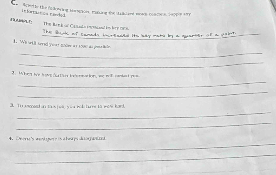 Co Rewrite the following sentences, making the italicized words concrete. Supply any 
information needed. 
EXAMPLE: The Bank of Canada increased its key rate. 
The Bank of Canada 
_ 
1. We will send your order as soon as possible. 
_ 
_ 
2. When we have further information, we will contact you. 
_ 
_ 
3. To succeed in this job, you will have to work hard. 
_ 
_ 
_ 
4. Deena's workspace is always disorganized. 
_