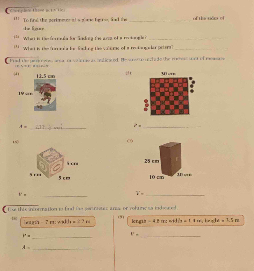 Complete those activities. 
(1) To find the perimeter of a plane figure, find the _of the sides of 
the figure. 
2 What is the formula for finding the area of a rectangle?_ 
() What is the formula for finding the volume of a rectangular prism?_ 
Find the perimeter, area, or volume as indicated. Be sure to include the correct unit of measure 
in your answer 
(4) 12.5 cm
(5)
19 cm
_ A=
P= _ 
(6) (7)
5 cm
5 cm 5 cm
_ V=
V= _ 
Use this information to find the perimeter, area, or volume as indicated. 
(9) 
(8) length =7m; width =2.7m length =4.8m; width =1.4m; height =3.5m
_ P=
V= _ 
_ A=