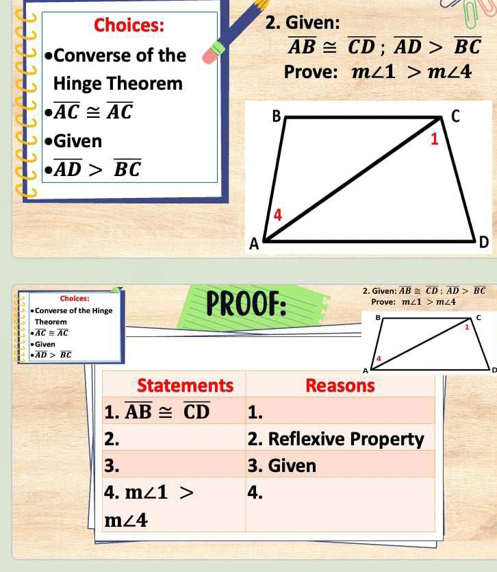 Choices: 2. Given: 
Converse of the
overline AB≌ overline CD; overline AD>overline BC
Prove: m∠ 1>m∠ 4
Hinge Theorem
overline AC≌ overline AC
Given
overline AD>overline BC
Choices: Prove: m∠ 1>m∠ 4
•Converse of the Hinge PROOF: 
2. Given: overline AB≌ overline CD; overline AD>overline BC
Theorem
overline AC≌ overline AC
Given
· overline AD>overline BC
Statements Reasons 
1. overline AB≌ overline CD 1. 
2. 2. Reflexive Property 
3. 3. Given 
4. m∠ 1> 4.
m∠ 4