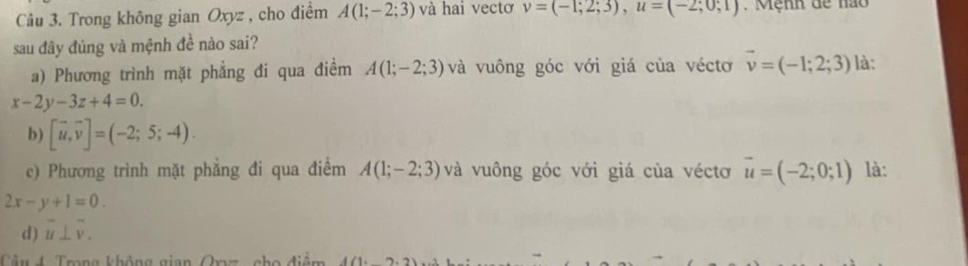 Trong không gian Oxyz , cho điểm A(1;-2;3) và hai vectơ v=(-1;2;3), u=(-2;0;1). Mệnh dể nao
sau đây đúng và mệnh đề nào sai?
a) Phương trình mặt phẳng đi qua điểm A(1;-2;3) và vuông góc với giá của véctơ vector v=(-1;2;3) là:
x-2y-3z+4=0.
b) [vector u,vector v]=(-2;5;-4).
c) Phương trình mặt phẳng đi qua điểm A(1;-2;3) và vuông góc với giá của véctơ vector u=(-2;0;1) là:
2x-y+1=0.
d) overline u⊥ overline v. 
Cầu 4 Trong không gian Qy