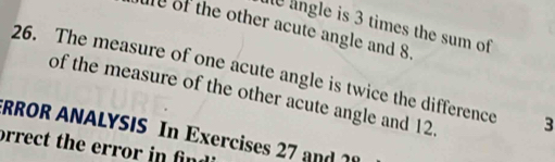 le lngle is 3 times the sum of 
e of the other acute angle and 8. 
26. The measure of one acute angle is twice the difference 3
of the measure of the other acute angle and 12. 
TRROR ANALYSIS In Exercises 27 and1 
orrect the error in fing