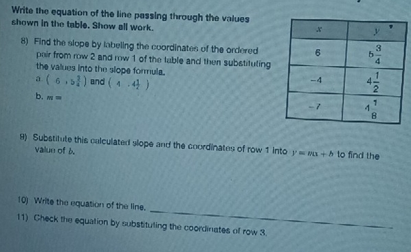 Write the equation of the line passing through the values
shown in the table. Show all work.
8) Find the slope by labeling the coordinates of the ordered
pair from row 2 and row 1 of the lable and then substituling
the values into the slope formula. 
a. (6,5 3/4 ) and (4.4 1/2 )
b. m=
9) Substitute this calculated slope and the coordinates of row 1 Into y=mx+b to find the
value of 6
_
10) Write the equation of the line.
11) Check the equalion by substituling the coordinates of row 3.