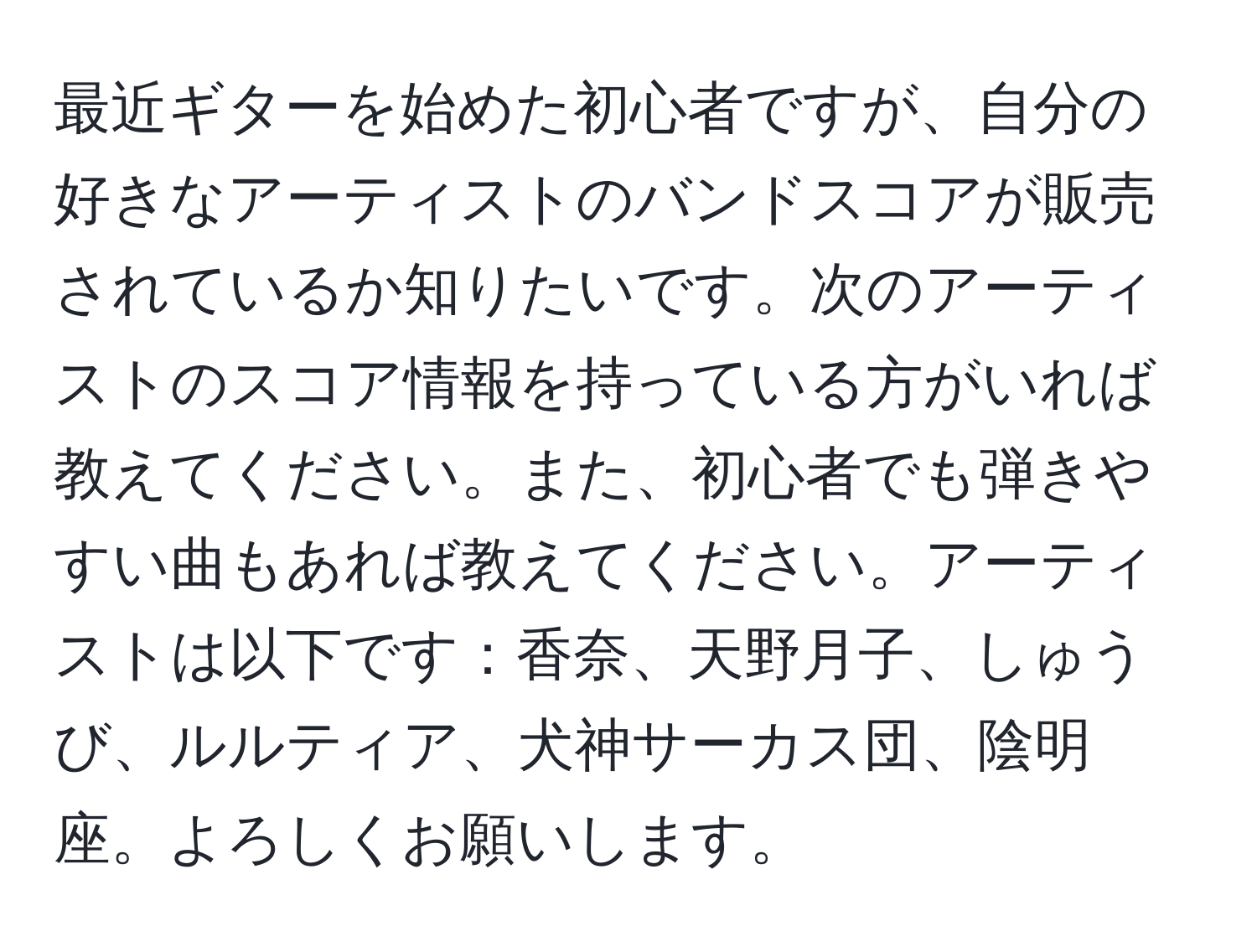 最近ギターを始めた初心者ですが、自分の好きなアーティストのバンドスコアが販売されているか知りたいです。次のアーティストのスコア情報を持っている方がいれば教えてください。また、初心者でも弾きやすい曲もあれば教えてください。アーティストは以下です：香奈、天野月子、しゅうび、ルルティア、犬神サーカス団、陰明座。よろしくお願いします。