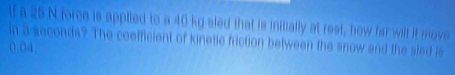 lf a 25 N force is applied to a 40 kg sled that is initially at rest, how far will it move 
in 3 seconds? The coefficient of kinetle friction between the snow and the sled is
0.04,