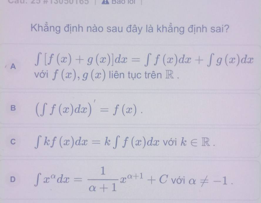 yau Bảo lội
Khẳng định nào sau đây là khẳng định sai?
A ∈t [f(x)+g(x)]dx=∈t f(x)dx+∈t g(x)dx
với f(x), g(x) liên tục trên R.
B (∈t f(x)dx)'=f(x).
C ∈t kf(x)dx=k∈t f(x)dx với k∈ R.
D ∈t x^(alpha)dx= 1/alpha +1 x^(alpha +1)+C với alpha != -1.