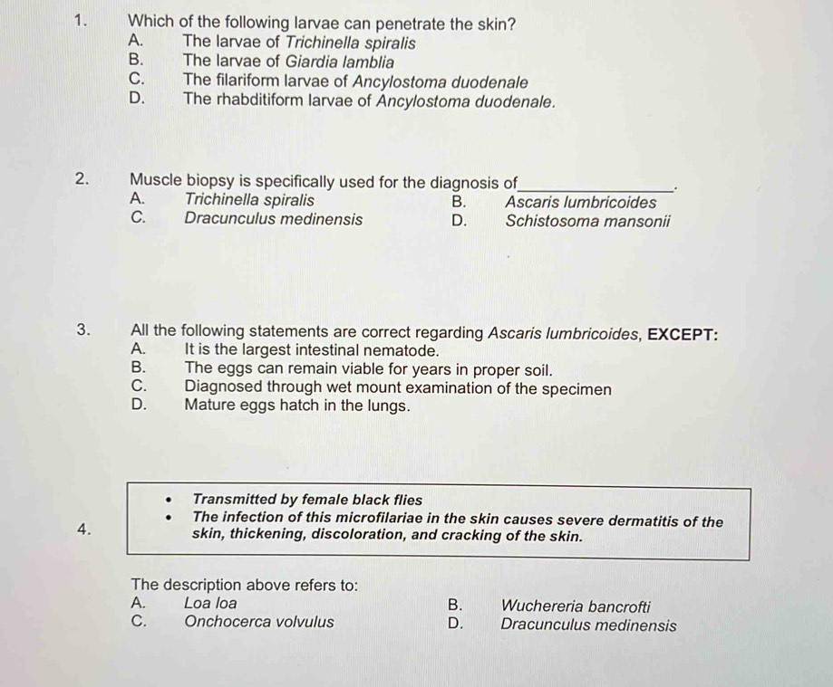 Which of the following larvae can penetrate the skin?
A. The larvae of Trichinella spiralis
B. The larvae of Giardia lamblia
C. The filariform larvae of Ancylostoma duodenale
D. The rhabditiform larvae of Ancylostoma duodenale.
2. Muscle biopsy is specifically used for the diagnosis of_
A. Trichinella spiralis B. Ascaris lumbricoides
C. Dracunculus medinensis D. Schistosoma mansonii
3. All the following statements are correct regarding Ascaris lumbricoides, EXCEPT:
A. It is the largest intestinal nematode.
B. The eggs can remain viable for years in proper soil.
C. Diagnosed through wet mount examination of the specimen
D. Mature eggs hatch in the lungs.
Transmitted by female black flies
4.
The infection of this microfilariae in the skin causes severe dermatitis of the
skin, thickening, discoloration, and cracking of the skin.
The description above refers to:
A. Loa loa B. Wuchereria bancrofti
C. Onchocerca volvulus D. Dracunculus medinensis