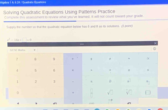 Algebra 1 A; 6.24 / Quadratic Equations
Solving Quadratic Equations Using Patterns Practice
Complete this assessment to review what you've learned. It will not count toward your grade.
Supply the number so that the quadratic equation below has 6 and 8 as its solutions. (1 point)
x^2-14x+□ =0