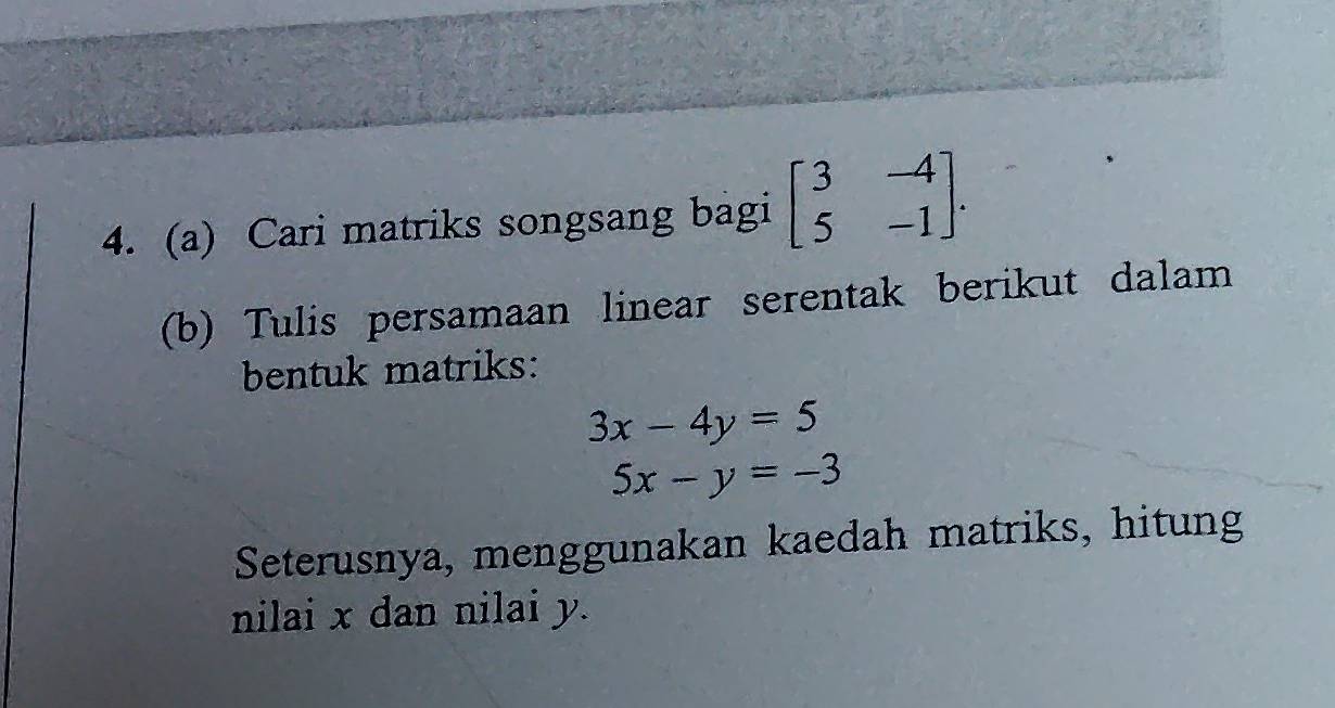 Cari matriks songsang bagi beginbmatrix 3&-4 5&-1endbmatrix. 
(b) Tulis persamaan linear serentak berikut dalam
bentuk matriks:
3x-4y=5
5x-y=-3
Seterusnya, menggunakan kaedah matriks, hitung
nilai x dan nilai y.