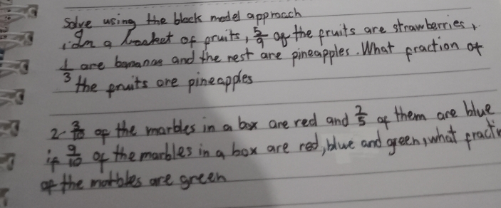 Solve using the block model approach 
Im a brocket of pruits,  5/9  of the pruits are strawberries,
 1/3  are bemanas and the nest are pineapples. What praction of 
the pruits one pineapples 
2c  3/10  of the marbles in a box are red and  7/5  of them are blue 
if  9/10  of the marbles in a box are red, blue and green, what prack 
of the morbles are green