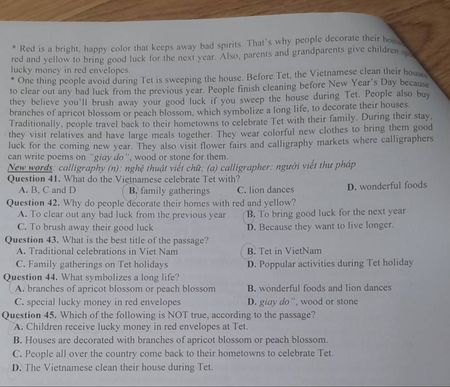 Red is a bright, happy color that keeps away bad spirits. That's why people decorate their hom
red and yellow to bring good luck for the next year. Also, parents and grandparents give children spa
lucky money in red envelopes.
One thing people avoid during Tet is sweeping the house. Before Tet, the Vietnamese clean their house
to clear out any bad luck from the previous year. People finish cleaning before New Year’s Day because
they believe you'll brush away your good luck if you sweep the house during Tet. People also buy
branches of apricot blossom or peach blossom, which symbolize a long life, to decorate their houses.
Traditionally, people travel back to their hometowns to celebrate Tet with their family. During their stay,
they visit relatives and have large meals together. They wear colorful new clothes to bring them good
luck for the coming new year. They also visit flower fairs and calligraphy markets where calligraphers
can write poems on “giay do”, wood or stone for them.
New words: calligraphy (n): nghệ thuật viết chữ; (a) calligrapher: người viết thư pháp
Question 41. What do the Vietnamese celebrate Tet with?
A. B, C and D B. family gatherings C. lion dances D. wonderful foods
Question 42. Why do people decorate their homes with red and yellow?
A. To clear out any bad luck from the previous year B. To bring good luck for the next year
C. To brush away their good luck D. Because they want to live longer.
Question 43. What is the best title of the passage?
A. Traditional celebrations in Viet Nam B. Tet in VietNam
C. Family gatherings on Tet holidays D. Poppular activities during Tet holiday
Question 44. What symbolizes a long life?
A. branches of apricot blossom or peach blossom B. wonderful foods and lion dances
C. special lucky money in red envelopes D. giay do'', wood or stone
Question 45. Which of the following is NOT true, according to the passage?
A. Children receive lucky money in red envelopes at Tet.
B. Houses are decorated with branches of apricot blossom or peach blossom.
C. People all over the country come back to their hometowns to celebrate Tet.
D. The Vietnamese clean their house during Tet.